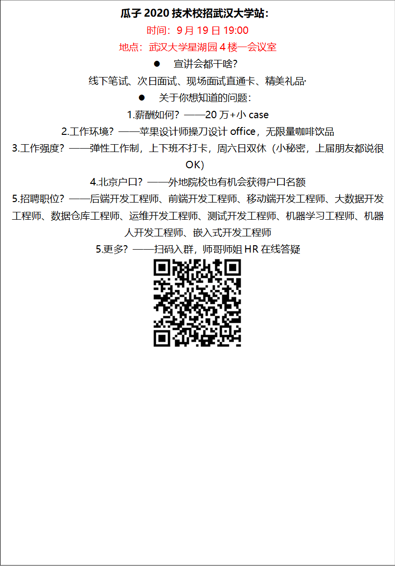 瓜子2020技术校招武汉大学站：时间：9月19日19:00地点：武汉大学星湖园4楼一会议室l 宣讲会都干啥？线下笔试、次日面试、现场面试直通卡、精美礼品·········l 关于你想知道的问题：1.薪酬如何？——20万+小case2.工作环境？——苹果设计师操刀设计office，无限量咖啡饮品3.工作强度？——弹性工作制，上下班不打卡，周六日双休（小秘密，上届朋友都说很OK）4.北京户口？——外地院校也有机会获得户口名额5.招聘职位？——后端开发工程师、前端开发工程师、移动端开发工程师、大数据开发工程师、数据仓库工程师、运维开发工程师、测试开发工程师、机器学习工程师、机器人开发工程师、嵌入式开发工程师5.更多？——扫码入群，师哥师姐HR在线答疑 